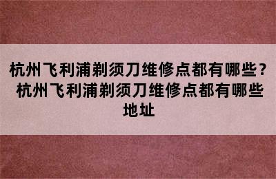 杭州飞利浦剃须刀维修点都有哪些？ 杭州飞利浦剃须刀维修点都有哪些地址